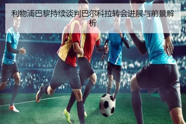 利物浦巴黎持续谈判巴尔科拉转会进展与前景解析 | mksports